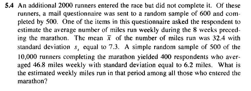 5.4 An additional 2000 runners entered the race but did not complete it. Of these
runners, a mail questionnaire was sent to a random sample of 600 and com-
pleted by 500. One of the items in this questionnaire asked the respondent to
estimate the average number of miles run weekly during the 8 weeks preced-
ing the marathon. The mean of the number of miles run was 32.4 with
equal to 7.3. A simple random sample of 500 of the
standard deviation
10,000 runners completing the marathon yielded 400 respondents who aver-
aged 46.8 mites weekly with standard deviation equal to 6.2 miles, What is
the estimated weekly miles run in that period among all those who entered the
marathon?

