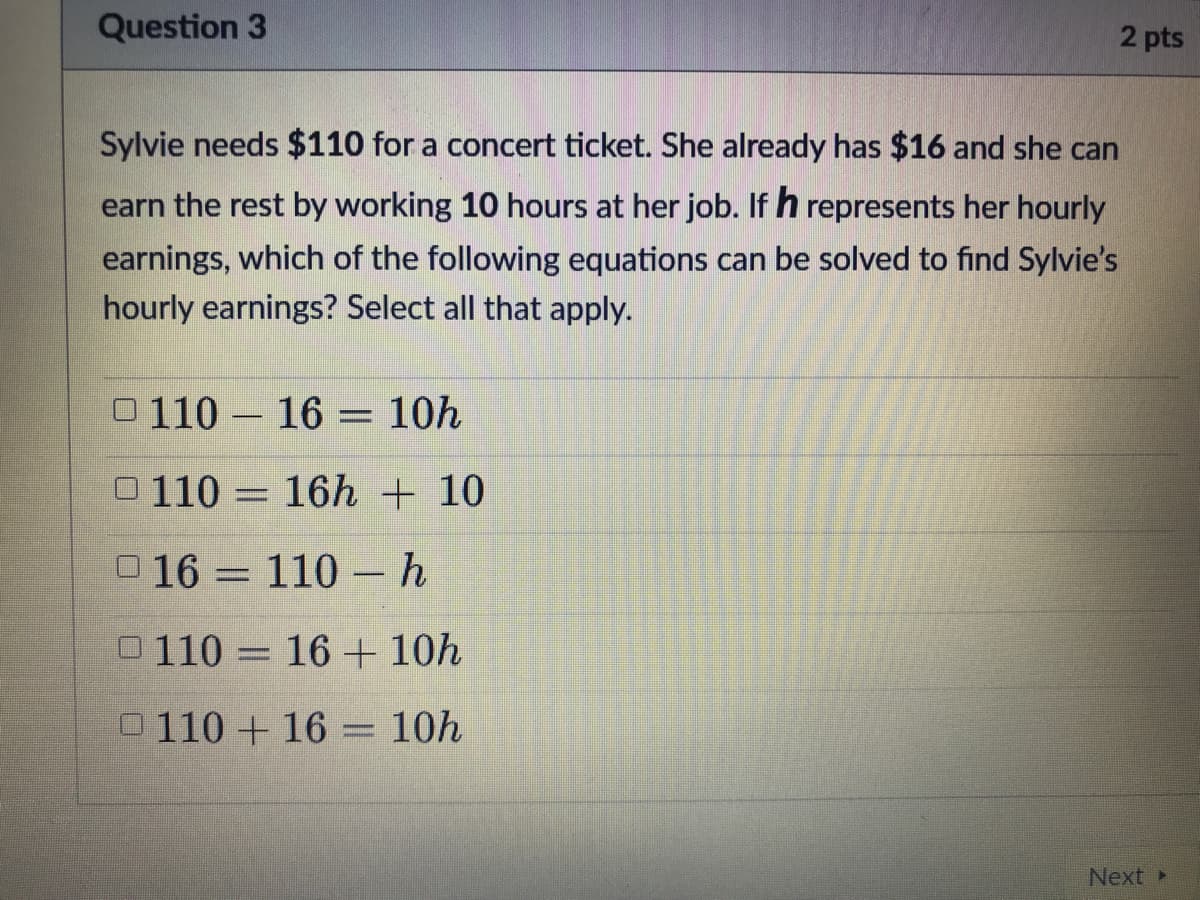 Question 3
2 pts
Sylvie needs $110 for a concert ticket. She already has $16 and she can
earn the rest by working 10 hours at her job. If h represents her hourly
earnings, which of the following equations can be solved to find Sylvie's
hourly earnings? Select all that apply.
O 110 – 16 = 10h
0 110 = 16h + 10
016 = 110 -h
0110 = 16 + 10h
0110 + 16
10h
Next
