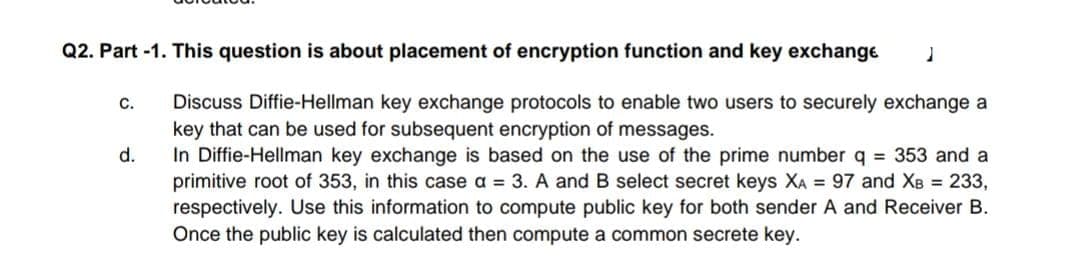 Q2. Part -1. This question is about placement of encryption function and key exchange
Discuss Diffie-Hellman key exchange protocols to enable two users to securely exchange a
key that can be used for subsequent encryption of messages.
In Diffie-Hellman key exchange is based on the use of the prime number q = 353 and a
primitive root of 353, in this case a = 3. A and B select secret keys XA = 97 and XB 233,
respectively. Use this information to compute public key for both sender A and Receiver B.
Once the public key is calculated then compute a common secrete key.
C.
d.
