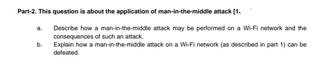 Part-2. This question is about the application of man-in-the-middle attack [1.
а.
Describe how a man-in-the-middle attack may be performed on a Wi-Fi network and the
consequences of such an attack.
b.
Explain how a man-in-the-middle attack on a Wi-Fi network (as described in part 1) can be
defeated.
