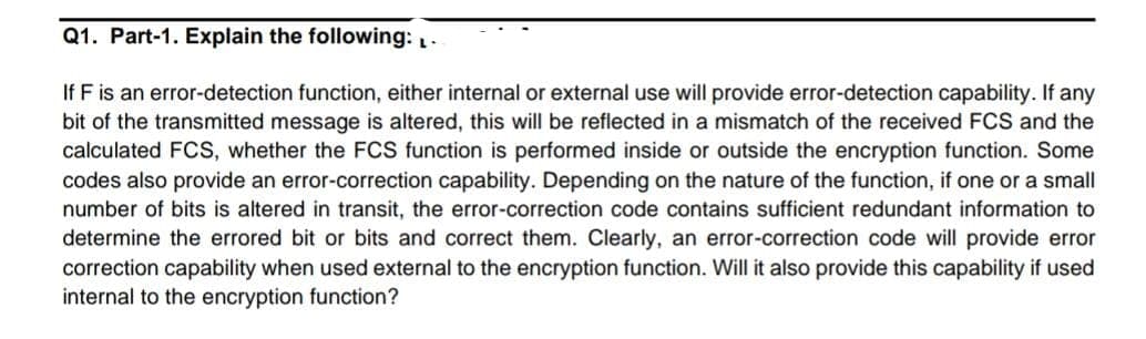 Q1. Part-1. Explain the following: .
If F is an error-detection function, either internal or external use will provide error-detection capability. If any
bit of the transmitted message is altered, this will be reflected in a mismatch of the received FCS and the
calculated FCS, whether the FCS function is performed inside or outside the encryption function. Some
codes also provide an error-correction capability. Depending on the nature of the function, if one or a small
number of bits is altered in transit, the error-correction code contains sufficient redundant information to
determine the errored bit or bits and correct them. Clearly, an error-correction code will provide error
correction capability when used external to the encryption function. Will it also provide this capability if used
internal to the encryption function?
