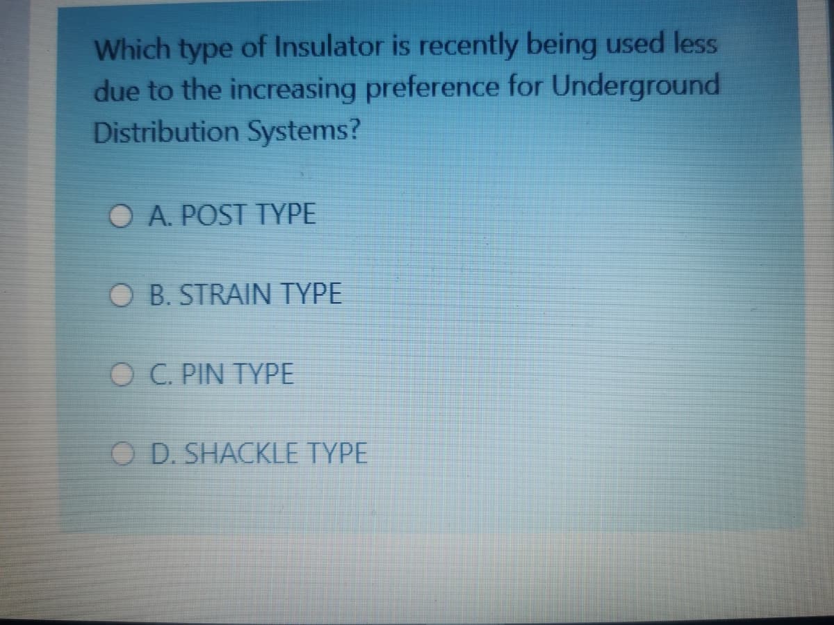 Which type of Insulator is recently being used less
due to the increasing preference for Underground
Distribution Systems?
O A. POST TYPE
O B. STRAIN TYPE
O C. PIN TYPE
O D. SHACKLE TYPE
