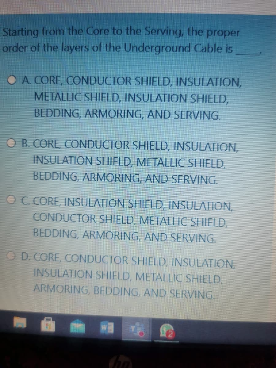 Starting from the Core to the Serving, the proper
order of the layers of the Underground Cable is
O A. CORE, CONDUCTOR SHIELD, INSULATION,
METALLIC SHIELD, INSULATION SHIELD,
BEDDING, ARMORING, AND SERVING.
O B. CORE, CONDUCTOR SHIELD, INSULATION,
INSULATION SHIELD, METALLIC SHIELD,
BEDDING, ARMORING, AND SERVING.
OC. CORE, INSULATION SHIELD, INSULATION,
CONDUCTOR SHIELD, METALLIC SHIELD,
BEDDING, ARMORING, AND SERVING.
O D. CORE, CONDUCTOR SHIELD, INSULATION,
INSULATION SHIELD, METALLIC SHIELD,
ARMORING, BEDDING, AND SERVING.

