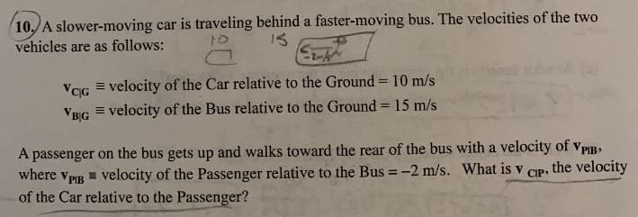 10,/A slower-moving car is traveling behind a faster-moving bus. The velocities of the two
vehicles are as follows:
IS
VIG = velocity of the Car relative to the Ground = 10 m/s
%3D
%3D
VBG = velocity of the Bus relative to the Ground = 15 m/s
A passenger on the bus gets up and walks toward the rear of the bus with a velocity of vPIB,
where vPIg = velocity of the Passenger relative to the Bus = -2 m/s. What is v
of the Car relative to the Passenger?
the velocity
CIP
