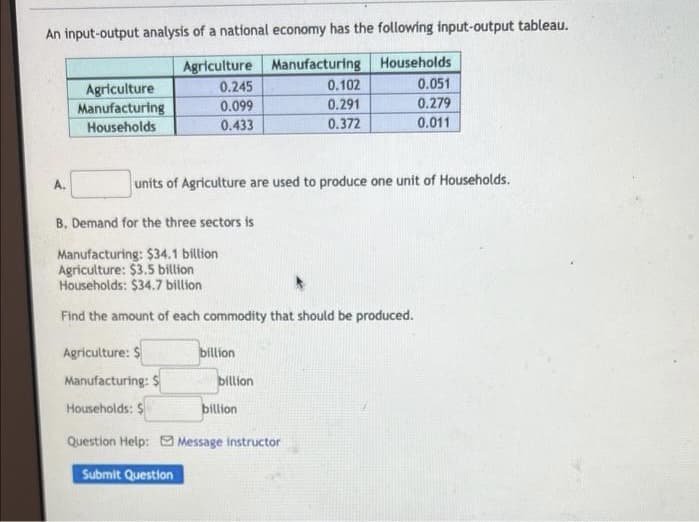 An input-output analysis of a national economy has the following input-output tableau.
Agriculture Manufacturing Households
0.245
0.051
0.099
0.279
0.433
0.011
A.
Agriculture
Manufacturing
Households
units of Agriculture are used to produce one unit of Households.
B. Demand for the three sectors is
Manufacturing: $34.1 billion
Agriculture: $3.5 billion
Households: $34.7 billion
Find the amount of each commodity that should be produced.
Agriculture: $
Manufacturing: $
Households: S
Question Help: Message instructor
Submit Question
billion
0.102
0.291
0.372
billion
billion