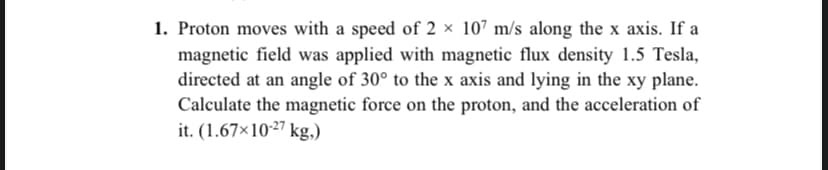 1. Proton moves with a speed of 2 × 107 m/s along the x axis. If a
magnetic field was applied with magnetic flux density 1.5 Tesla,
directed at an angle of 30° to the x axis and lying in the xy plane.
Calculate the magnetic force on the proton, and the acceleration of
it. (1.67×1027 kg,)
