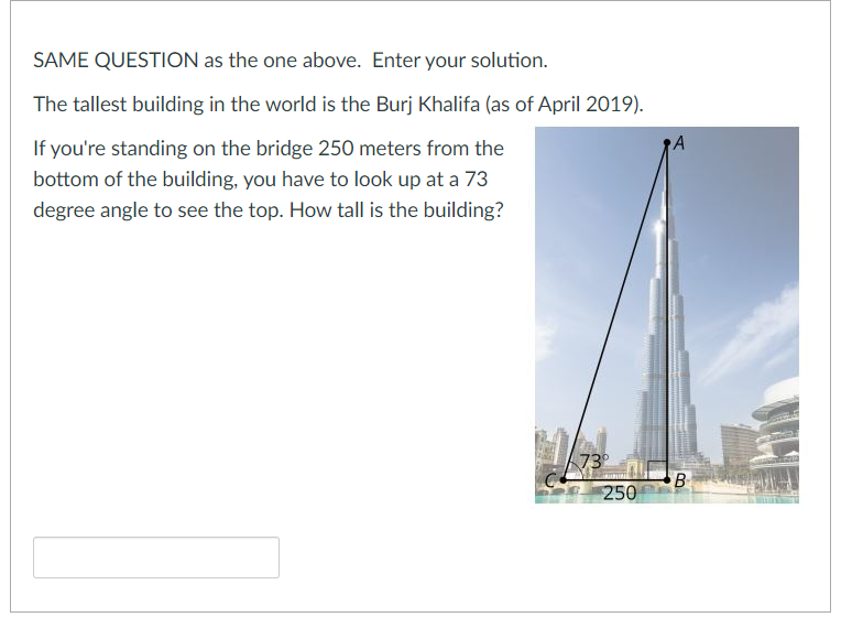 SAME QUESTION as the one above. Enter your solution.
The tallest building in the world is the Burj Khalifa (as of April 2019).
If you're standing on the bridge 250 meters from the
bottom of the building, you have to look up at a 73
degree angle to see the top. How tall is the building?
73
B
250

