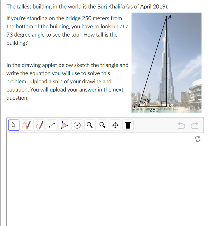 The tallest building in the world is the Burj Khalifa (as of April 2019).
If you're standing on the bridge 250 meters from
A
the bottom of the building, you have to look up at a
73 degree angle to see the top. How tall is the
building?
In the drawing applet below sketch the triangle and
write the equation you will use to solve this
problem. Upload a snip of your drawing and
equation. You will upload your answer in the next
question.
73
B-
250
