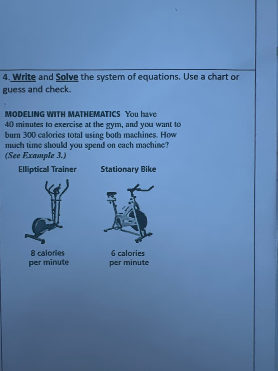 4. Write and Solve the system of equations. Use a chart or
guess and check.
MODELING WITH MATHEMATICS You have
40 minutes to exercise at the gym, and you want to
burn 300 calories total using both machines. How
much time should you spend on each machine?
(See Example 3.)
Elliptical Trainer
Stationary Bike
6 calories
per minute
8 calories
per minute
