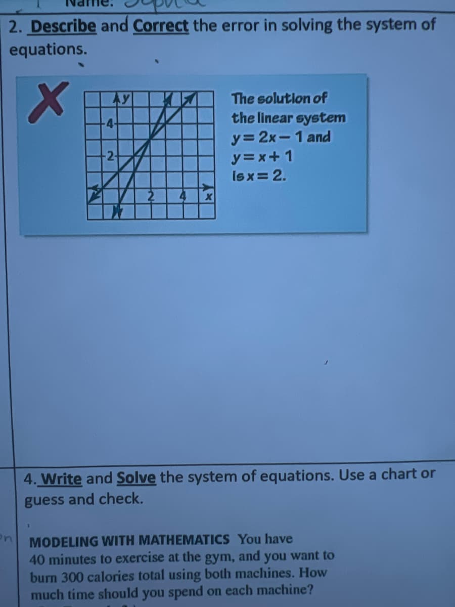 2. Describe and Correct the error in solving the system of
equations.
Ay
The solutlon of
the linear system
y= 2x-1 and
-4-
2-
y=x+1
Isx= 2.
4. Write and Solve the system of equations. Use a chart or
guess and check.
MODELING WITH MATHEMATICS You have
40 minutes to exercise at the gym, and you want to
burn 300 calories total using both machines. How
much time should you spend on each machine?
en
