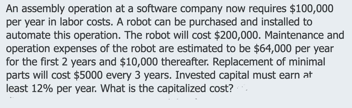 An assembly operation at a software company now requires $100,000
per year in labor costs. A robot can be purchased and installed to
automate this operation. The robot will cost $200,000. Maintenance and
operation expenses of the robot are estimated to be $64,000 per year
for the first 2 years and $10,000 thereafter. Replacement of minimal
parts will cost $5000 every 3 years. Invested capital must earn at
least 12% per year. What is the capitalized cost?
