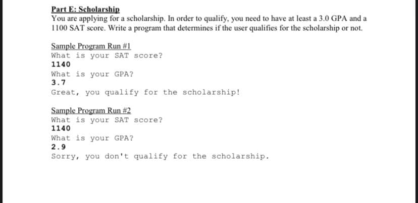 Part E: Scholarship
You are applying for a scholarship. In order to qualify, you need to have at least a 3.0 GPA and a
1100 SAT score. Write a program that determines if the user qualifies for the scholarship or not.
Sample Program Run #1
What is your SAT score?
1140
What is your GPA?
3.7
Great, you qualify for the scholarship!
Sample Program Run #2
What is your SAT score?
1140
What is your GPA?
2.9
Sorry, you don't qualify for the scholarship.