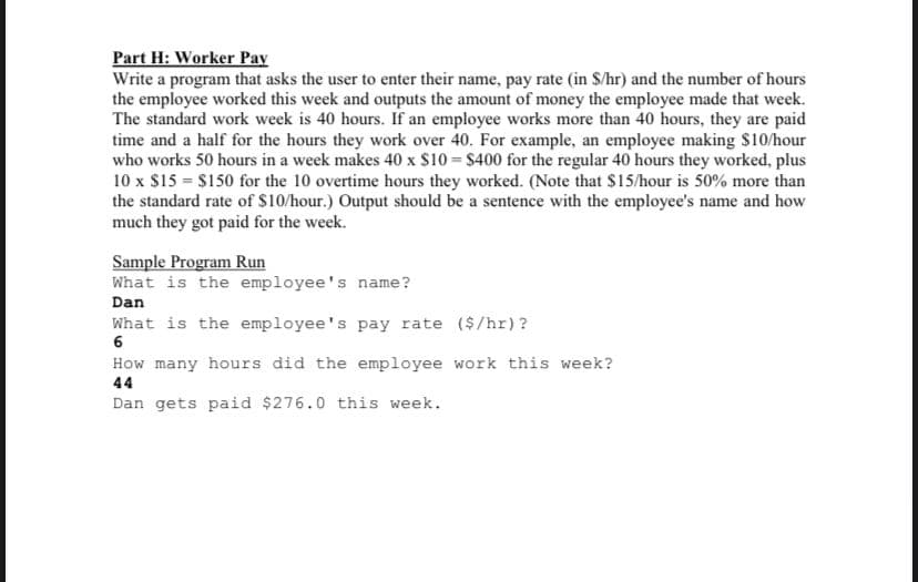 Part H: Worker Pay
Write a program that asks the user to enter their name, pay rate (in $/hr) and the number of hours
the employee worked this week and outputs the amount of money the employee made that week.
The standard work week is 40 hours. If an employee works more than 40 hours, they are paid
time and a half for the hours they work over 40. For example, an employee making $10/hour
who works 50 hours in a week makes 40 x $10 = $400 for the regular 40 hours they worked, plus
10 x $15 = $150 for the 10 overtime hours they worked. (Note that $15/hour is 50% more than
the standard rate of $10/hour.) Output should be a sentence with the employee's name and how
much they got paid for the week.
Sample Program Run
What is the employee's name?
Dan
What is the employee's pay rate ($/hr)?
6
How many hours did the employee work this week?
44
Dan gets paid $276.0 this week.