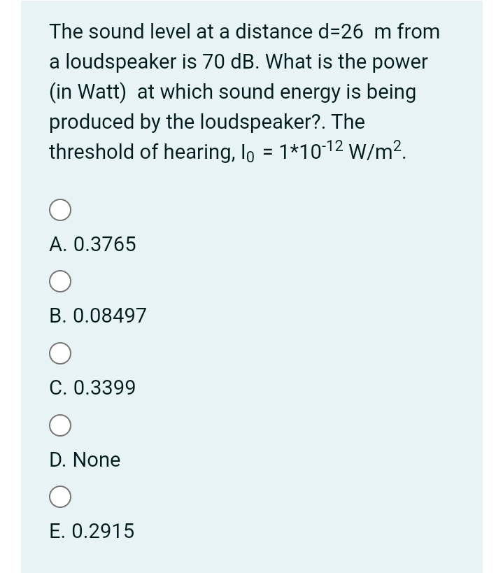 The sound level at a distance d=26 m from
a loudspeaker is 70 dB. What is the power
(in Watt) at which sound energy is being
produced by the loudspeaker?. The
threshold of hearing, lo = 1*1012 W/m².
%3D
A. 0.3765
B. 0.08497
C. 0.3399
D. None
E. 0.2915
