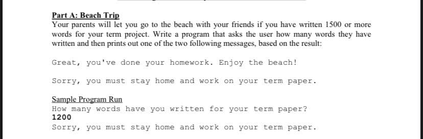 Part A: Beach Trip
Your parents will let you go to the beach with your friends if you have written 1500 or more
words for your term project. Write a program that asks the user how many words they have
written and then prints out one of the two following messages, based on the result:
Great, you've done your homework. Enjoy the beach!
Sorry, you must stay home and work on your term paper.
Sample Program Run
How many words have you written for your term paper?
1200
Sorry, you must stay home and work on your term paper.