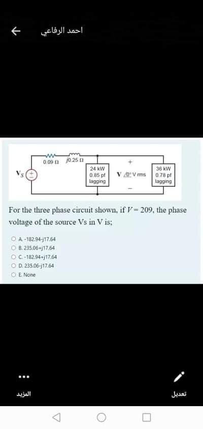 احمد الرفاعي
0.09 a j025 A
24 kW
36 kW
0.85 pf
V OV ms
0,78 pf
lagging
iagging
For the three phase circuit shown, if V= 209, the phase
voltage of the source Vs in V is;
O A-18294-j17.64
O B. 235.06-j17.64
OC-182.94-j17.64
O D. 235.06-j17.64
O E None
المزيد
تعديل
