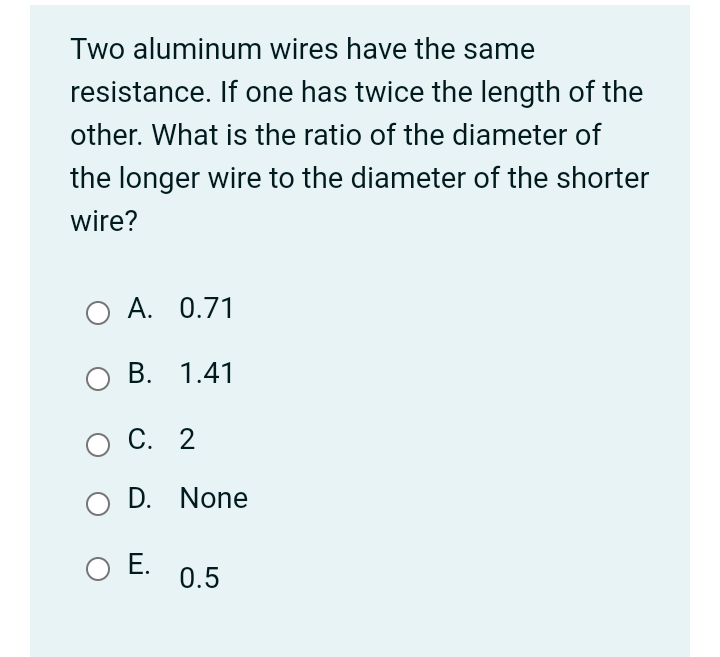 Two aluminum wires have the same
resistance. If one has twice the length of the
other. What is the ratio of the diameter of
the longer wire to the diameter of the shorter
wire?
O A. 0.71
В. 1.41
О С. 2
D. None
O E.
0.5
