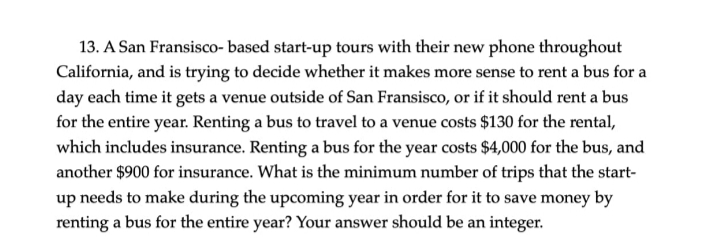 13. A San Fransisco- based start-up tours with their new phone throughout
California, and is trying to decide whether it makes more sense to rent a bus for a
day each time it gets a venue outside of San Fransisco, or if it should rent a bus
for the entire year. Renting a bus to travel to a venue costs $130 for the rental,
which includes insurance. Renting a bus for the year costs $4,000 for the bus, and
another $900 for insurance. What is the minimum number of trips that the start-
up needs to make during the upcoming year in order for it to save money by
renting a bus for the entire year? Your answer should be an integer.
