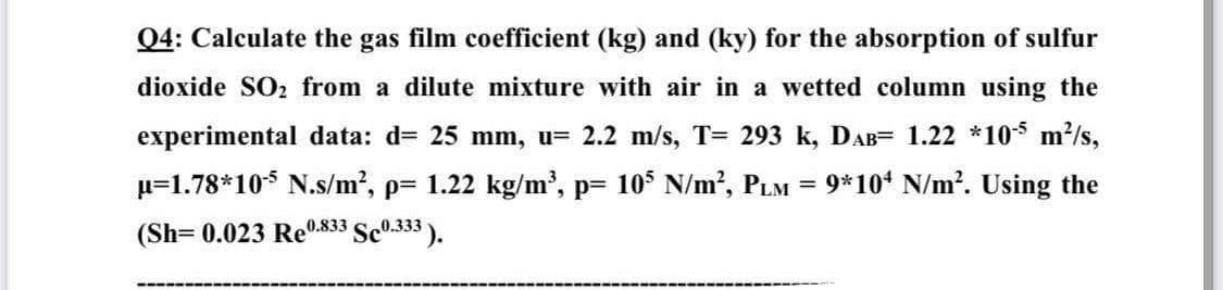 Q4: Calculate the gas film coefficient (kg) and (ky) for the absorption of sulfur
dioxide SO₂ from a dilute mixture with air in a wetted column using the
experimental data: d= 25 mm, u= 2.2 m/s, T= 293 k, DAB= 1.22 *105 m²/s,
u=1.78*105 N.s/m², p= 1.22 kg/m³, p= 105 N/m², PLM = 9*104 N/m². Using the
(Sh=0.023 Re0.833 Sc0.333).
‒‒‒‒‒