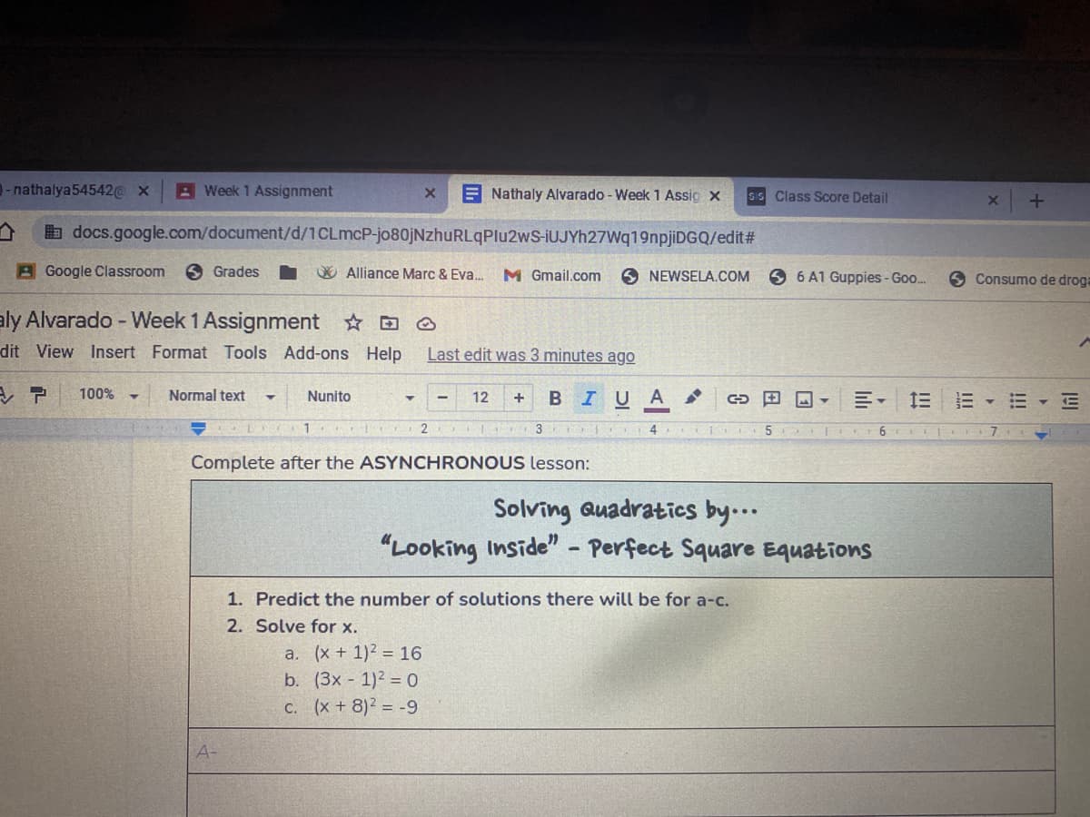 - nathalya54542@ x
A Week 1 Assignment
E Nathaly Alvarado - Week 1 Assig x
SIS Class Score Detail
b docs.google.com/document/d/1CLMCP-jo80jNzhuRLqPlu2wS-iUJYh27Wq19npjiDGQ/edit#
A Google Classroom
O Grades
O Alliance Marc & Eva.
M Gmail.com
9 6 A1 Guppies - Goo.
NEWSELA.COM
O Consumo de droga
aly Alvarado - Week 1 Assignment ☺
dit View Insert Format Tools Add-ons Help
Last edit was 3 minutes ago
100%
Normal text
Nunito
B IU A
川。 三三▼三▼互
12
+
CD 田回▼
Complete after the ASYNCHRONOUS lesson:
Solving Quadratics by...
"Looking Inside" - Perfect Square Equations
1. Predict the number of solutions there will be for a-c.
2. Solve for x.
a. (x + 1)2 = 16
b. (3x 1)2 = 0
C. (x + 8)2 = -9
A-
