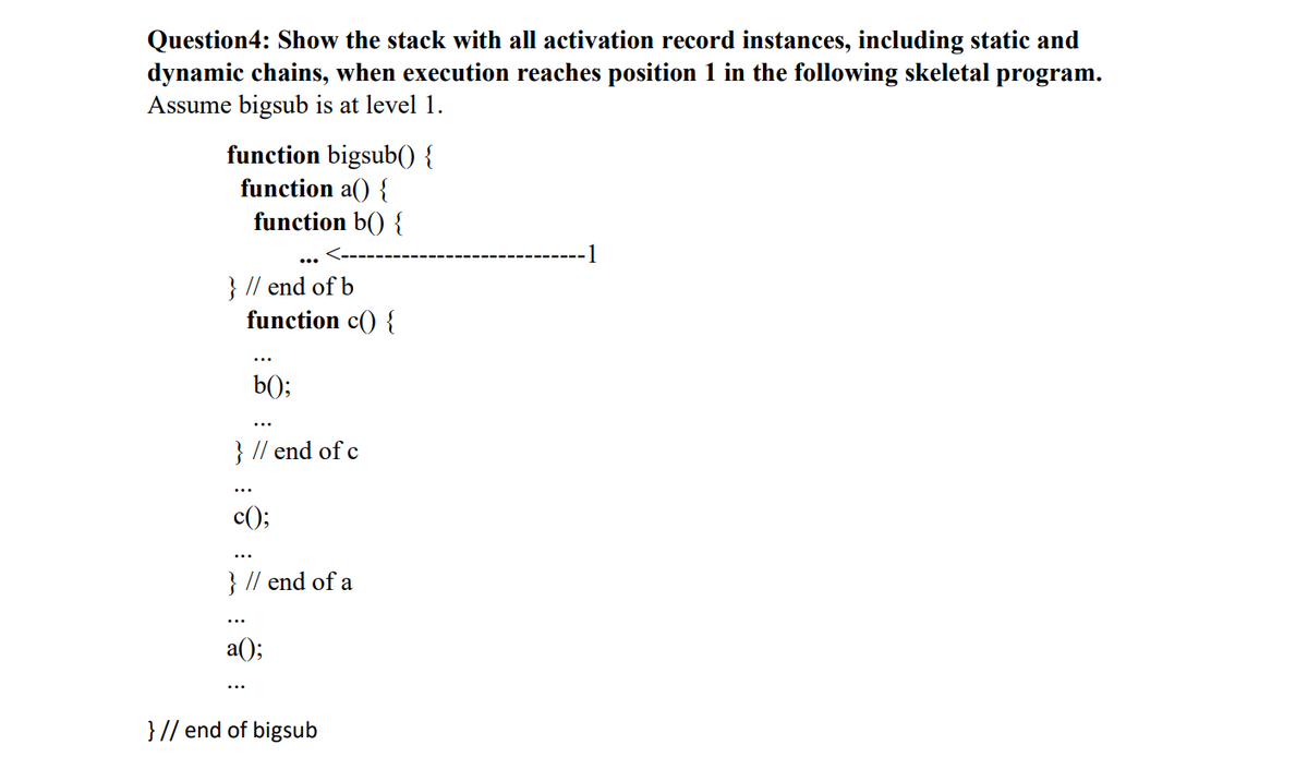 Question4: Show the stack with all activation record instances, including static and
dynamic chains, when execution reaches position 1 in the following skeletal program.
Assume bigsub is at level 1.
function bigsub() {
function a() {
function b() {
1
}
} // end of b
function c() {
b();
} // end of c
c();
...
} // end of a
a();
} // end of bigsub
