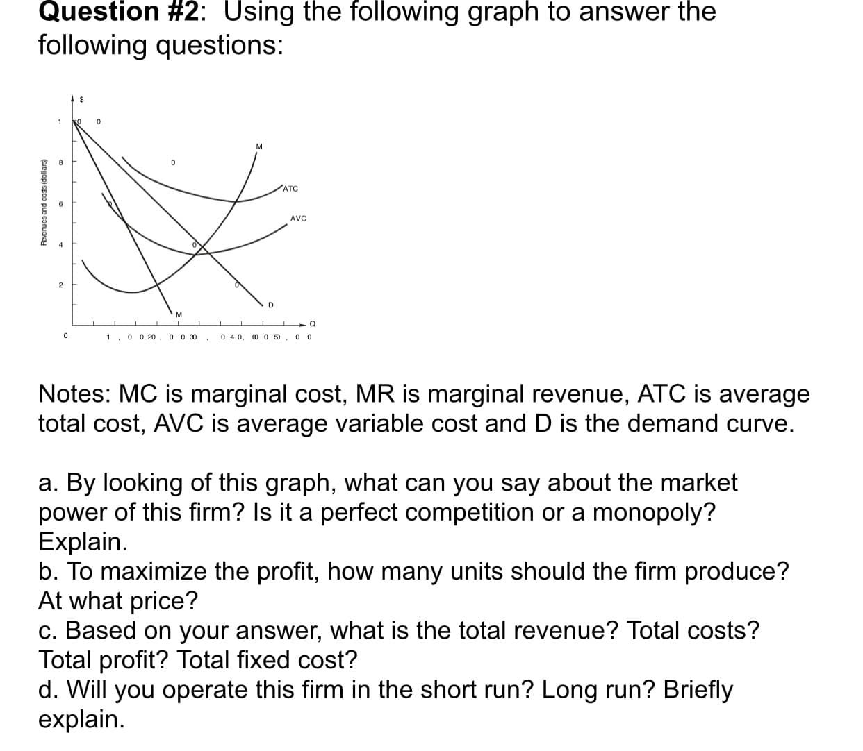Question #2: Using the following graph to answer the
following questions:
ATC
AVC
Q
0 4 0, D 0 D
0 0 20, 00 30
0 0
1
Notes: MC is marginal cost, MR is marginal revenue, ATC is average
total cost, AVC is average variable cost and D is the demand curve.
By looking of this graph, what can you say about the market
power of this firm? Is it a perfect competition
Explain
b. To maximize the profit, how many units should the firm produce?
At what price?
C. Based on your answer, what is the total revenue? Total costs?
Total profit? Total fixed cost?
d. Will you operate this firm in the short run? Long run? Briefly
explain
а.
or a monopoly?
