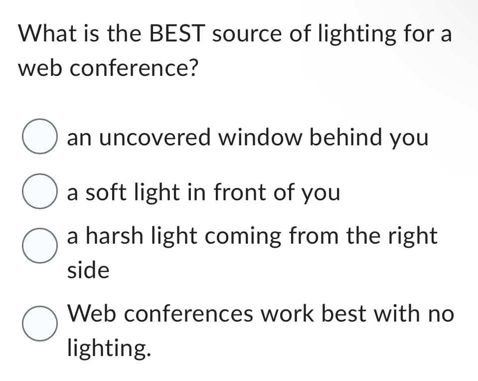 What is the BEST source of lighting for a
web conference?
O an uncovered window behind you
O a soft light in front of you
a harsh light coming from the right
side
O
Web conferences work best with no
lighting.