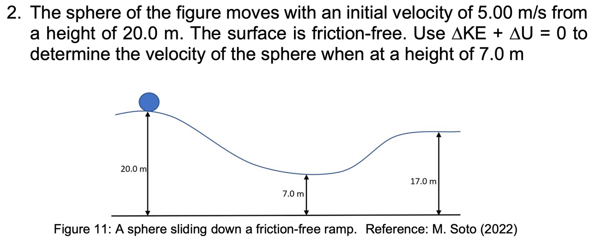 2. The sphere of the figure moves with an initial velocity of 5.00 m/s from
a height of 20.0 m. The surface is friction-free. Use AKE + AU = 0 to
determine the velocity of the sphere when at a height of 7.0 m
20.0 m
7.0 m
17.0 m
Figure 11: A sphere sliding down a friction-free ramp. Reference: M. Soto (2022)