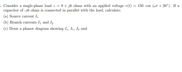 . Consider a single-phase load z = 8+ j6 ohms with an applied voltage v(t) = 150 cos (wt + 20°). If a
capacitor of -j6 ohms is connected in parallel with the load, calculate:
(a) Source current I,
(b) Branch currents I and I2
(c) Draw a phasor diagram showing I,, I, Iz and

