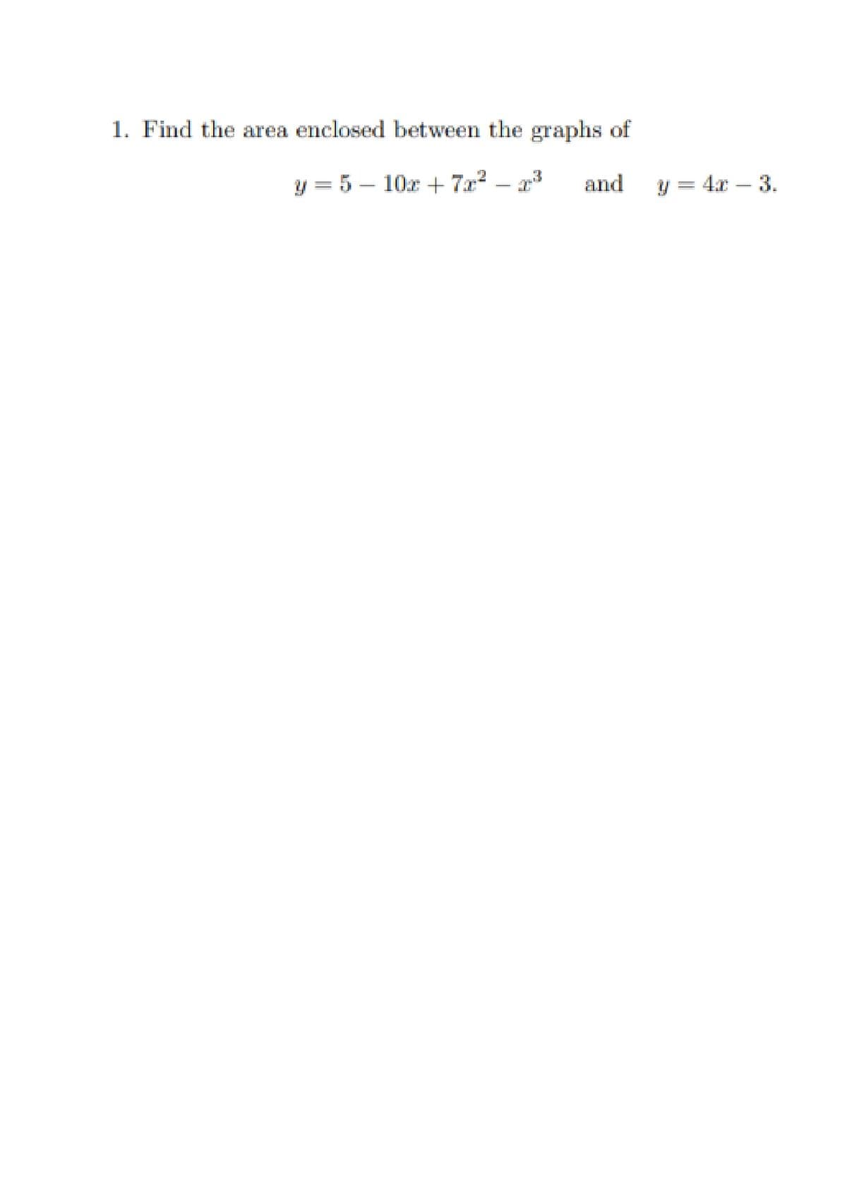 1. Find the area enclosed between the graphs of
y = 5 – 10x + 7x?
and
y = 4x – 3.
