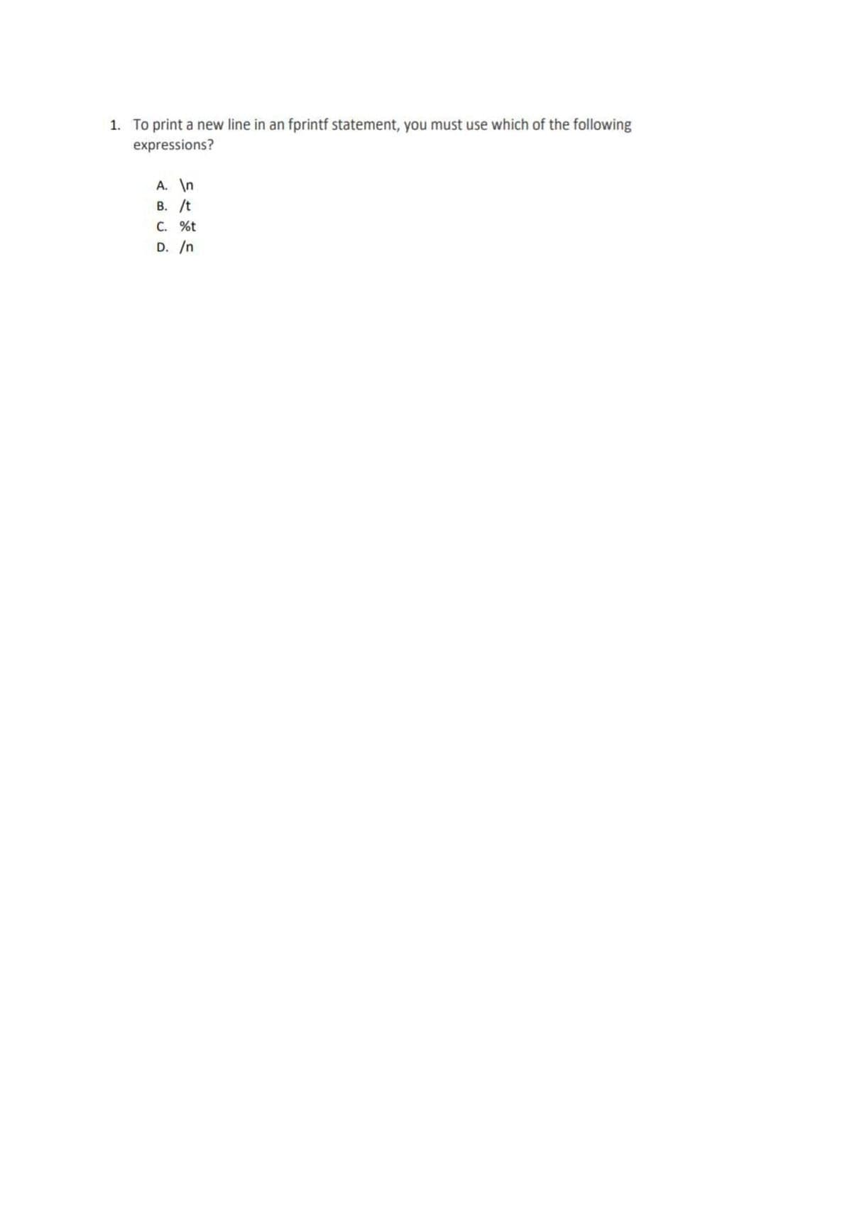 1. To print a new line in an fprintf statement, you must use which of the following
expressions?
A. \n
B. /t
C. %t
D. /n
