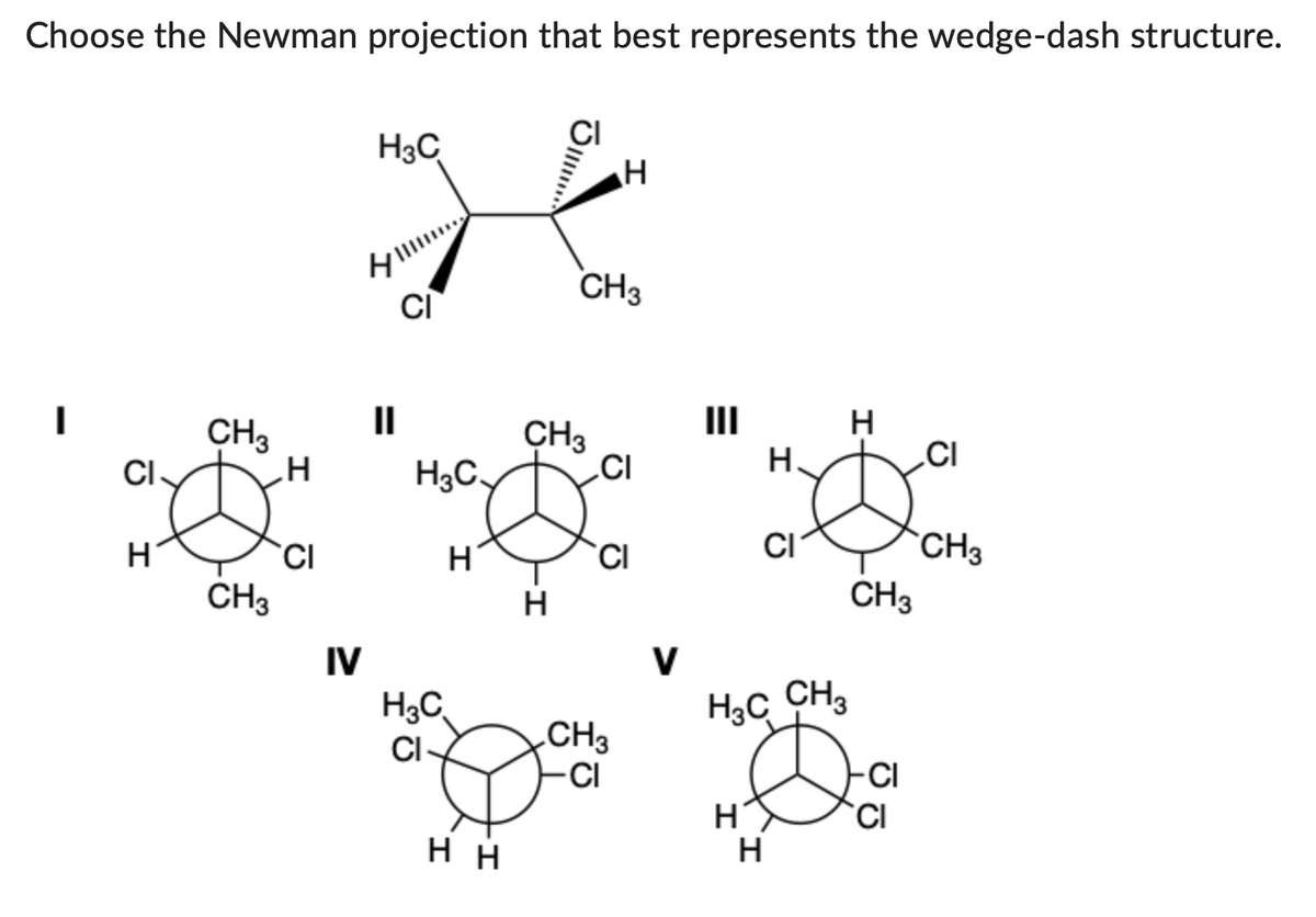 Choose the Newman projection that best represents the wedge-dash structure.
CI.
H
CH3
CH3
H
CI
H3C
4
IV
II
CI
H3C
H
H₂C
CI-
HH
CH3
H
CH3
H
CI
CI
CH3
-CI
E
H
H.
CI
H₂C CH₂
H
H
CH3
-CI
CI
CI
CH3