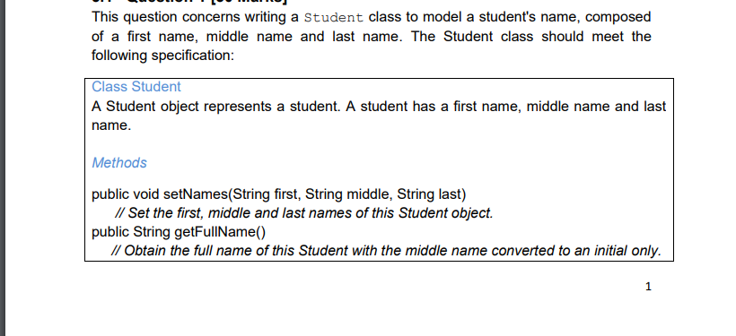 This question concerns writing a Student class to model a student's name, composed
of a first name, middle name and last name. The Student class should meet the
following specification:
Class Student
A Student object represents a student. A student has a first name, middle name and last
name.
Methods
public void setNames(String first, String middle, String last)
// Set the first, middle and last names of this Student object.
public String getFulIName()
// Obtain the full name of this Student with the middle name converted to an initial only.
1
