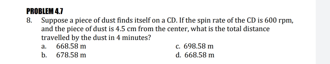 PROBLEM 4.7
8. Suppose a piece of dust finds itself on a CD. If the spin rate of the CD is 600 rpm,
and the piece of dust is 4.5 cm from the center, what is the total distance
travelled by the dust in 4 minutes?
668.58 m
678.58 m
с. 698.58 m
d. 668.58 m
а.
b.
