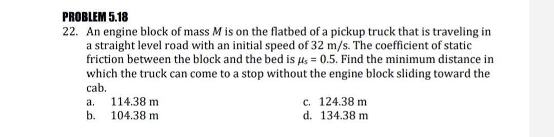 PROBLEM 5.18
22. An engine block of mass M is on the flatbed of a pickup truck that is traveling in
a straight level road with an initial speed of 32 m/s. The coefficient of static
friction between the block and the bed is µs = 0.5. Find the minimum distance in
which the truck can come to a stop without the engine block sliding toward the
cab.
114.38 m
с. 124.38 m
d. 134.38 m
a.
b.
104.38 m
