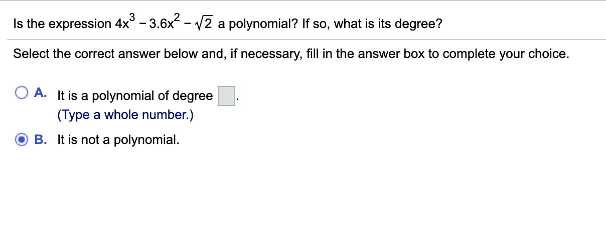Is the expression 4x° – 3.6x - V2 a polynomial? If so, what is its degree?
Select the correct answer below and, if necessary, fill in the answer box to complete your choice.
A.
It is a polynomial of degree
(Type a whole number.)
B. It is not a polynomial.
