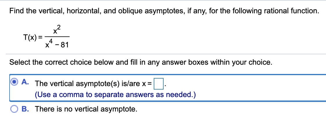 Find the vertical, horizontal, and oblique asymptotes, if any, for the following rational function.
x?
T(x) =
4
X* - 81
Select the correct choice below and fill in any answer boxes within your choice.
A. The vertical asymptote(s) is/are x =
(Use a comma to separate answers as needed.)
B. There is no vertical asymptote.
