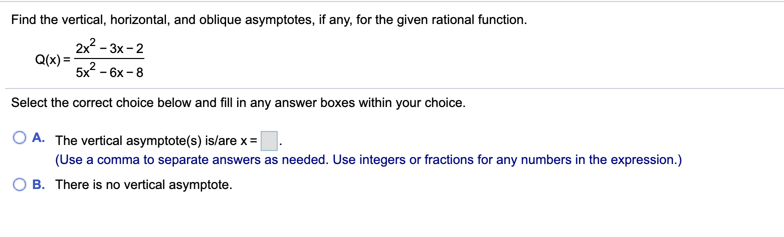 Find the vertical, horizontal, and oblique asymptotes, if any, for the given rational function.
2x - 3x - 2
Q(x) =
5x* - 6х - 8
Select the correct choice below and fill in any answer boxes within your choice.
A. The vertical asymptote(s) is/are x =
(Use a comma to separate answers as needed. Use integers or fractions for any numbers in the expression.)
B. There is no vertical asymptote.
