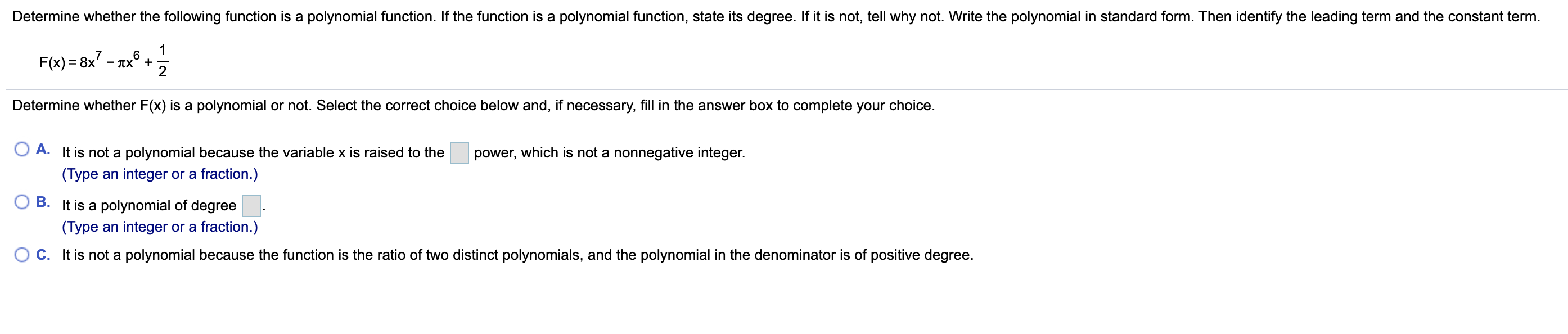Determine whether the following function is a polynomial function. If the function is a polynomial function, state its degree. If it is not, tell why not. Write the polynomial in standard form. Then identify the leading term and the constant term.
F(x) = 8x' - Tx° +
Determine whether F(x) is a polynomial or not. Select the correct choice below and, if necessary, fill in the answer box to complete your choice.
A. It is not a polynomial because the variable x is raised to the
power, which is not a nonnegative integer.
(Type an integer or a fraction.)
O B. It is a polynomial of degree
(Type an integer or a fraction.)
O c. It is not a polynomial because the function is the ratio of two distinct polynomials, and the polynomial in the denominator is of positive degree.
