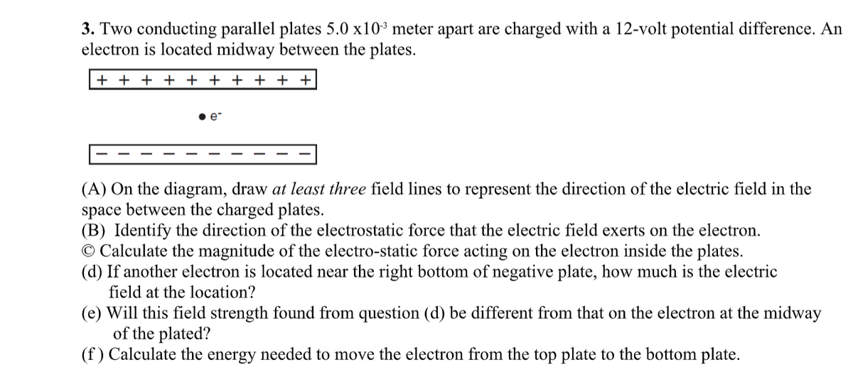 3. Two conducting parallel plates 5.0 x10³ meter apart are charged with a 12-volt potential difference. An
electron is located midway between the plates.
+ + + + + + + + + +
(A) On the diagram, draw at least three field lines to represent the direction of the electric field in the
space between the charged plates.
(B) Identify the direction of the electrostatic force that the electric field exerts on the electron.
© Calculate the magnitude of the electro-static force acting on the electron inside the plates.
(d) If another electron is located near the right bottom of negative plate, how much is the electric
field at the location?
(e) Will this field strength found from question (d) be different from that on the electron at the midway
of the plated?
(f) Calculate the energy needed to move the electron from the top plate to the bottom plate.
