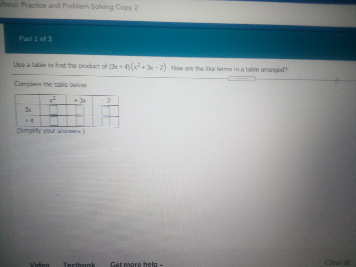 ook Practice and Problem-Solving Copy 2
Part 1 of 3
Use a table to find the product of (3x+4)(x+3x-2). How are the like terms in a table arranged?
Complete the table below
+ 3x
- 2
3x
+ 4
(Simplify your answers.)
Video
Get more help
Clear all
Textbook
