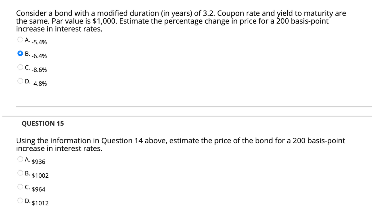 Consider a bond with a modified duration (in years) of 3.2. Coupon rate and yield to maturity are
the same. Par value is $1,000. Estimate the percentage change in price for a 200 basis-point
increase in interest rates.
А.
-5.4%
B. -6.4%
С.
-8.6%
D. 4.8%
QUESTION 15
Using the information in Question 14 above, estimate the price of the bond for a 200 basis-point
increase in interest rates.
А.
$936
В.
$1002
C. $964
D. $1012
