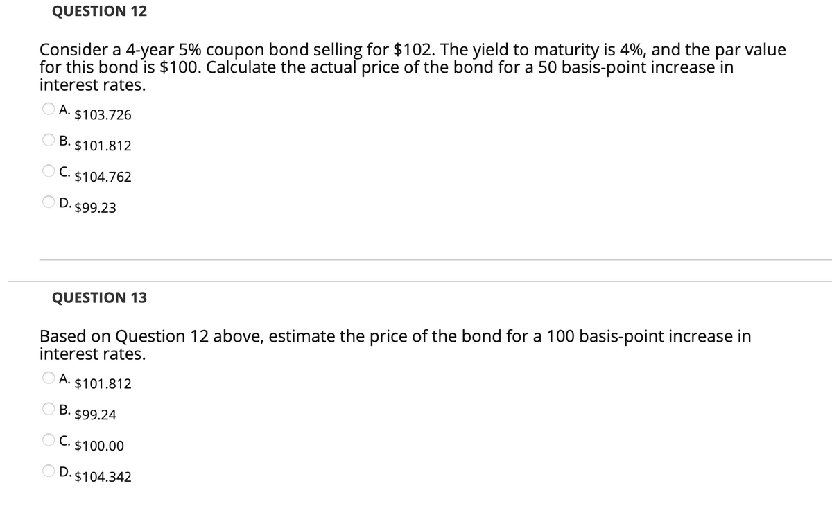 QUESTION 12
Consider a 4-year 5% coupon bond selling for $102. The yield to maturity is 4%, and the par value
for this bond is $100. Calculate the actual price of the bond for a 50 basis-point increase in
interest rates.
O A. $103.726
O B. $101.812
O C. $104.762
D. $99.23
QUESTION 13
Based on Question 12 above, estimate the price of the bond for a 100 basis-point increase in
interest rates.
O A. $101.812
O B.
3. $99.24
O C. $100.00
D. $104.342
