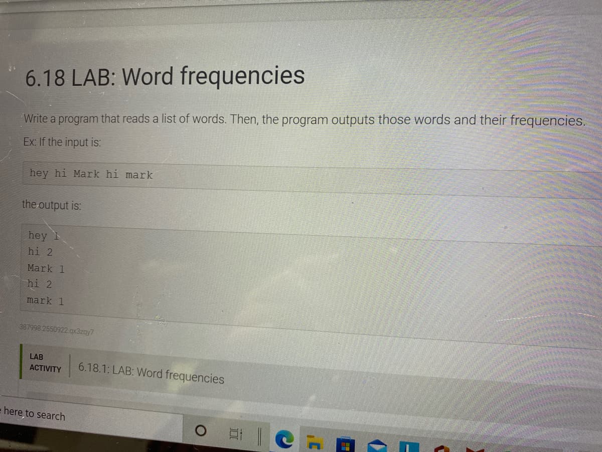 6.18 LAB: Word frequencies
Write a program that reads a list of words. Then, the program outputs those words and their frequencies.
Ex: If the input is:
hey hi Mark hi mark
the output is:
hey
hi 2
Mark 1
hi 2
mark 1
387998 2550922 qx3zay7
LAB
6.18.1: LAB: Word frequencies
АCTIVITY
here to search
