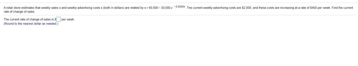 A retail store estimates that weekly sales s and weekly advertising costs x (both in dollars) are related by s= 40,000 – 30,000 e -0.0005x The current weekly advertising costs are $2,000, and these costs are increasing at a rate of $400 per week. Find the current
rate of change of sales.
The current rate of change of sales is $ per week.
(Round to the nearest dollar as needed.)
