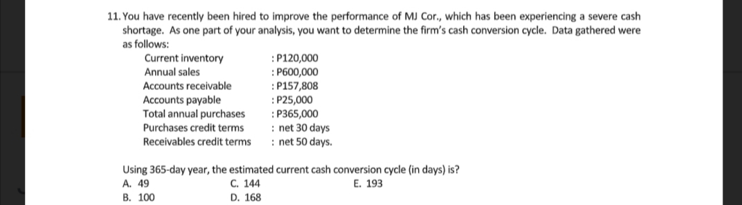 11. You have recently been hired to improve the performance of MJ Cor., which has been experiencing a severe cash
shortage. As one part of your analysis, you want to determine the firm's cash conversion cycle. Data gathered were
as follows:
Current inventory
Annual sales
:P120,000
: P600,000
:P157,808
:P25,000
: P365,000
: net 30 days
: net 50 days.
Accounts receivable
Accounts payable
Total annual purchases
Purchases credit terms
Receivables credit terms
Using 365-day year, the estimated current cash conversion cycle (in days) is?
A. 49
В. 100
С. 144
Е. 193
D. 168
