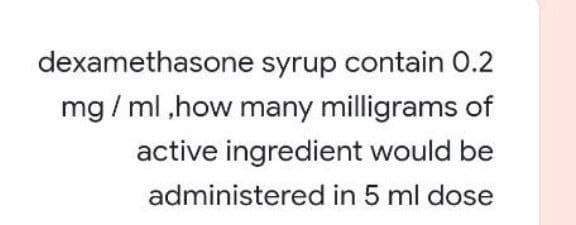 dexamethasone syrup contain 0.2
mg / ml ,how many milligrams of
active ingredient would be
administered in 5 ml dose
