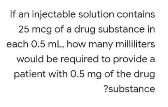 If an injectable solution contains
25 mcg of a drug substance in
each 0.5 mL, how many milliliters
would be required to provide a
patient with 0.5 mg of the drug
?substance
