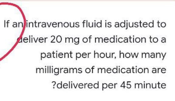 If an intravenous fluid is adjusted to
deliver 20 mg of medication to a
patient per hour, how many
milligrams of medication are
?delivered per 45 minute
