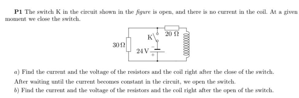 P1 The switch K in the circuit shown in the figure is open, and there is no current in the coil. At a given
moment we close the switch.
20 N
K
30 2
24 V
a) Find the current and the voltage of the resistors and the coil right after the close of the switch.
After waiting until the current becomes constant in the circuit, we open the switch.
b) Find the current and the voltage of the resistors and the coil right after the open of the switch.
000000000

